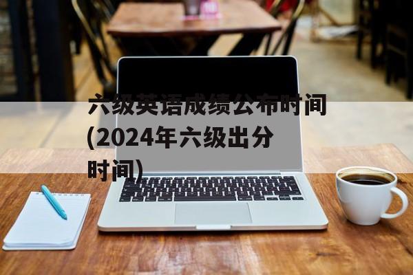 六级英语成绩公布时间(2024年六级出分时间)-第1张图片-