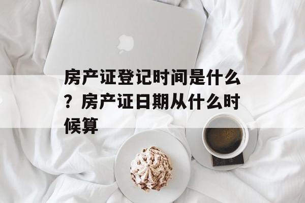 房产证登记时间是什么?房产证日期从什么时候算-第1张图片- 房产证登记时间是什么?房产证日期从什么时候算-第1张图片-