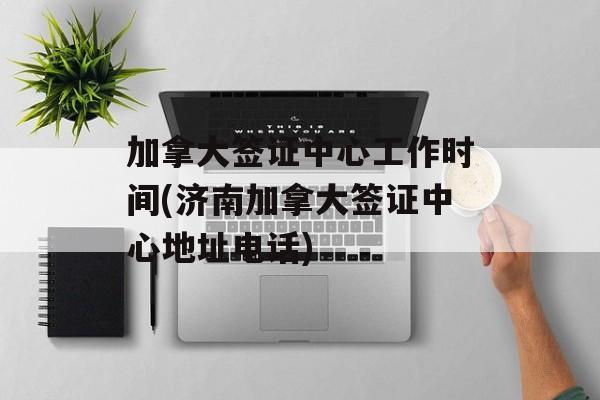 加拿大签证中心工作时间(济南加拿大签证中心地址电话)-第1张图片-