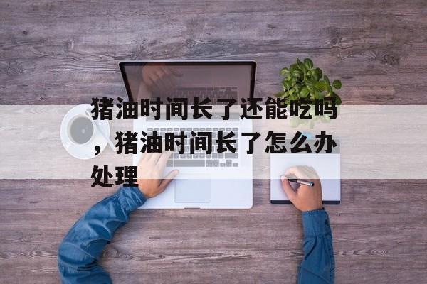 猪油时间长了还能吃吗，猪油时间长了怎么办处理-第1张图片-