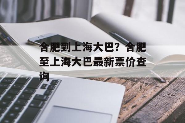合肥到上海大巴？合肥至上海大巴最新票价查询-第1张图片-
