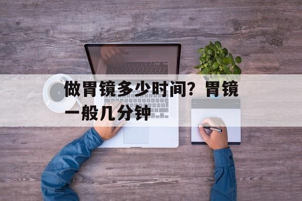 做胃镜多少时间？胃镜一般几分钟-第1张图片-