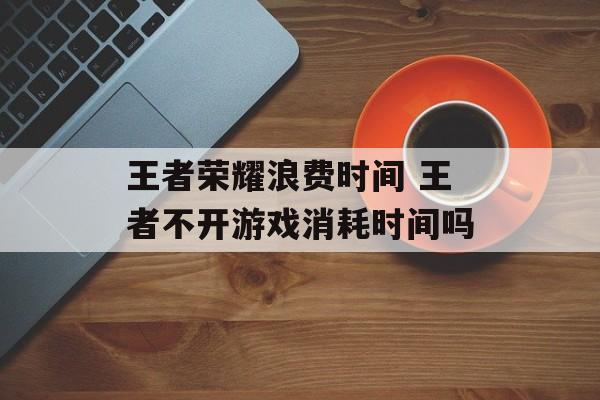 王者荣耀浪费时间 王者不开游戏消耗时间吗-第1张图片-