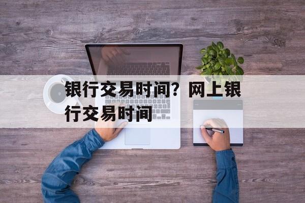 银行交易时间？网上银行交易时间-第1张图片-