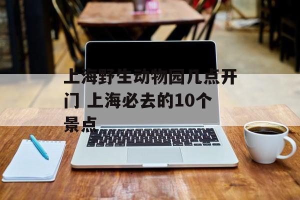 上海野生动物园几点开门 上海必去的10个景点-第1张图片-