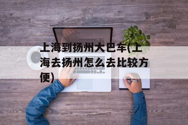 上海到扬州大巴车(上海去扬州怎么去比较方便)-第1张图片-