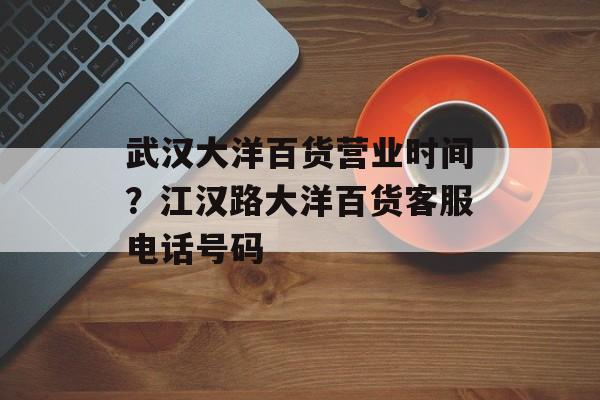 武汉大洋百货营业时间？江汉路大洋百货客服电话号码-第1张图片-