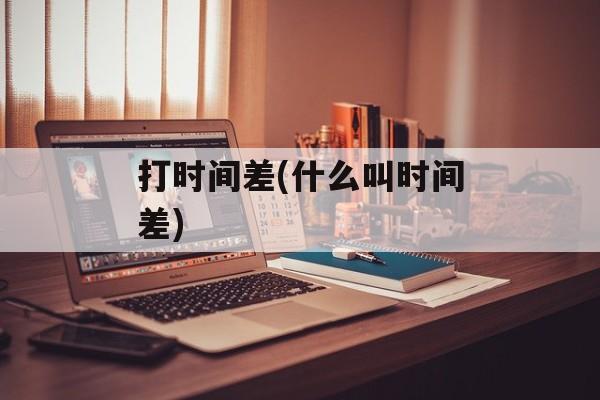 打时间差(什么叫时间差)-第1张图片-