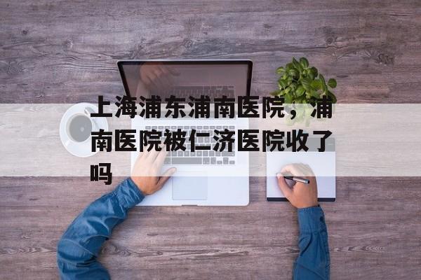 上海浦东浦南医院，浦南医院被仁济医院收了吗-第1张图片-