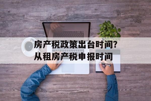 房产税政策出台时间？从租房产税申报时间-第1张图片-