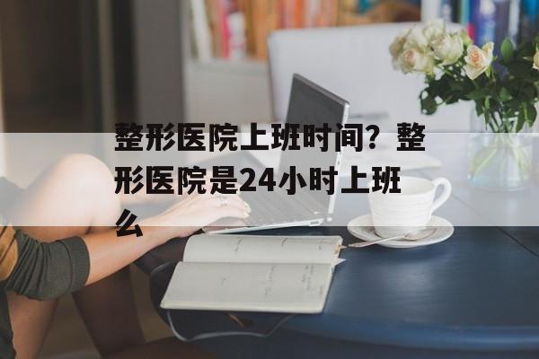 整形医院上班时间？整形医院是24小时上班么-第1张图片-