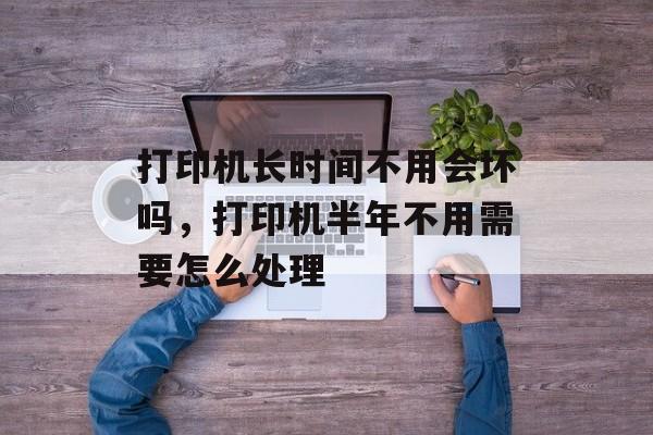 打印机长时间不用会坏吗，打印机半年不用需要怎么处理-第1张图片-