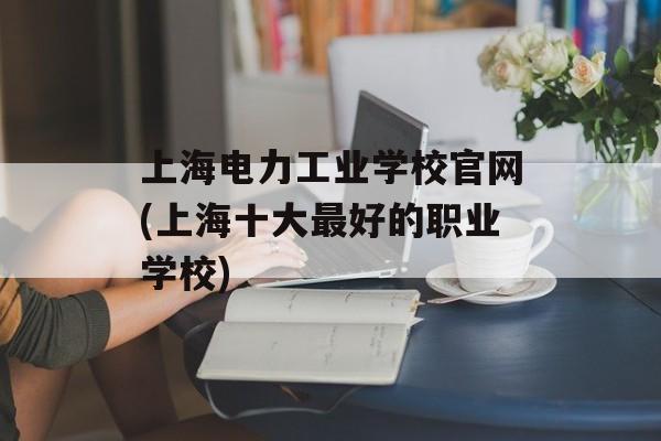 上海电力工业学校官网(上海十大最好的职业学校)-第1张图片-