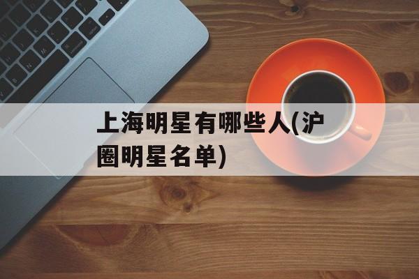 上海明星有哪些人(沪圈明星名单)-第1张图片-