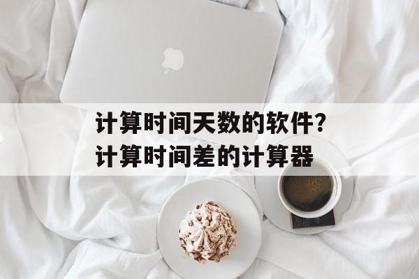 计算时间天数的软件？计算时间差的计算器-第1张图片-