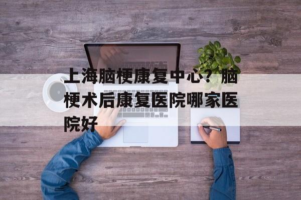 上海脑梗康复中心？脑梗术后康复医院哪家医院好-第1张图片-