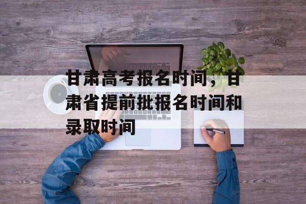 甘肃高考报名时间，甘肃省提前批报名时间和录取时间-第1张图片-