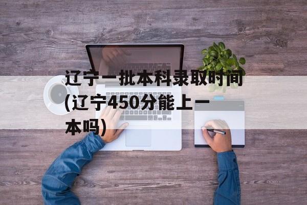 辽宁一批本科录取时间(辽宁450分能上一本吗)-第1张图片-