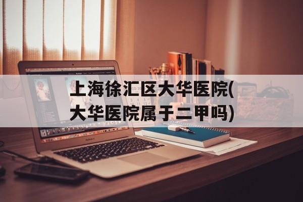 上海徐汇区大华医院(大华医院属于二甲吗)-第1张图片-