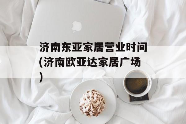 济南东亚家居营业时间(济南欧亚达家居广场)-第1张图片-