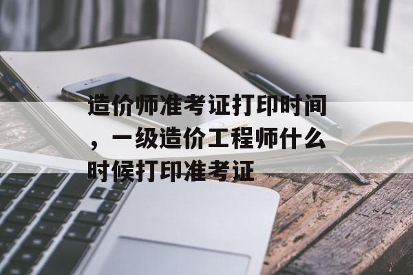 造价师准考证打印时间，一级造价工程师什么时候打印准考证-第1张图片-