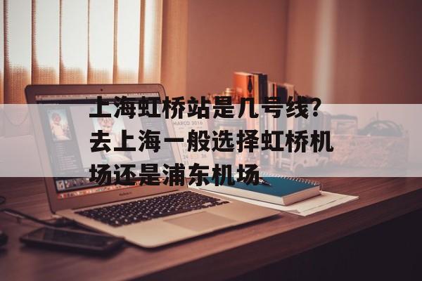 上海虹桥站是几号线？去上海一般选择虹桥机场还是浦东机场-第1张图片-