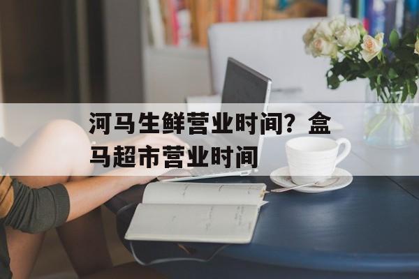 河马生鲜营业时间？盒马超市营业时间-第1张图片-