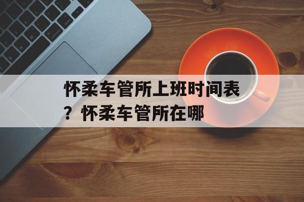 怀柔车管所上班时间表？怀柔车管所在哪-第1张图片-