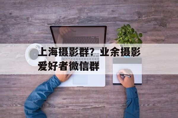 上海摄影群？业余摄影爱好者微信群-第1张图片-