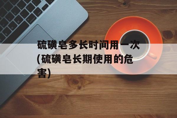 硫磺皂多长时间用一次(硫磺皂长期使用的危害)-第1张图片-
