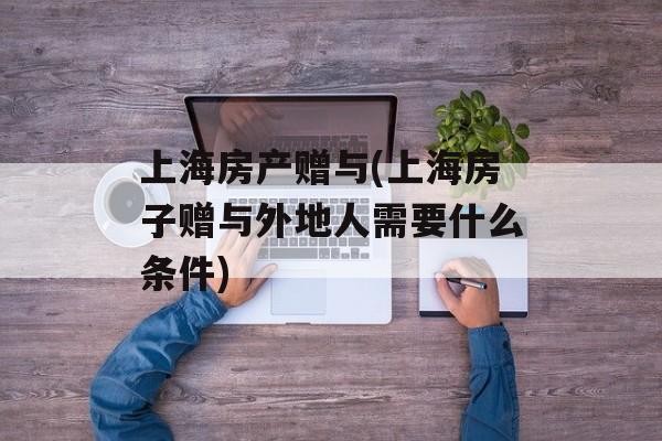 上海房产赠与(上海房子赠与外地人需要什么条件)-第1张图片-