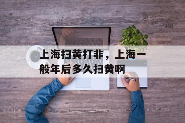 上海扫黄打非，上海一般年后多久扫黄啊-第1张图片-