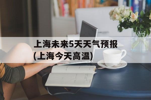 上海未来5天天气预报(上海今天高温)-第1张图片-