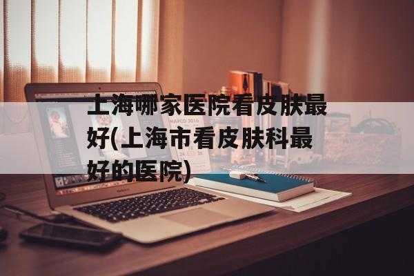上海哪家医院看皮肤最好(上海市看皮肤科最好的医院)-第1张图片-