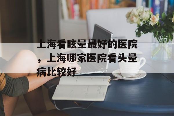 上海看眩晕最好的医院，上海哪家医院看头晕病比较好-第1张图片-