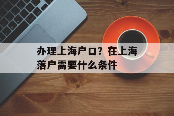 办理上海户口？在上海落户需要什么条件-第1张图片-