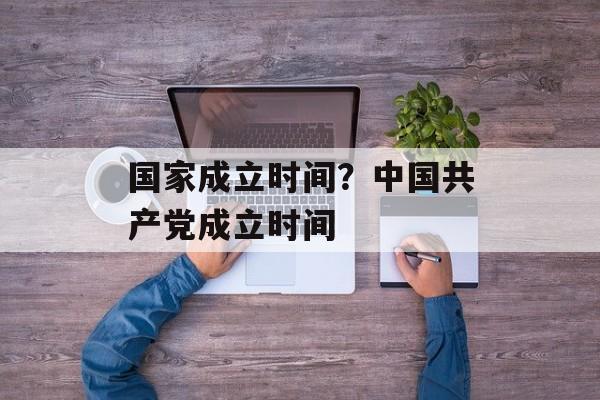 国家成立时间？中国共产党成立时间-第1张图片-