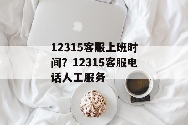12315客服上班时间？12315客服电话人工服务-第1张图片-