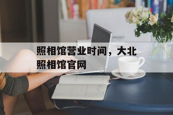 照相馆营业时间，大北照相馆官网-第1张图片-