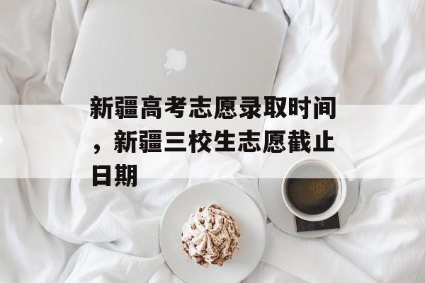 新疆高考志愿录取时间，新疆三校生志愿截止日期-第1张图片-