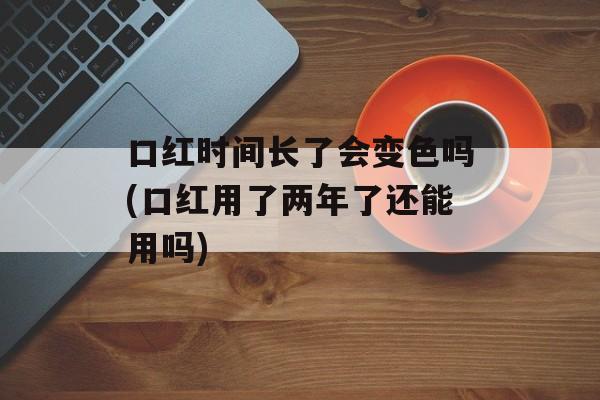 口红时间长了会变色吗(口红用了两年了还能用吗)-第1张图片-