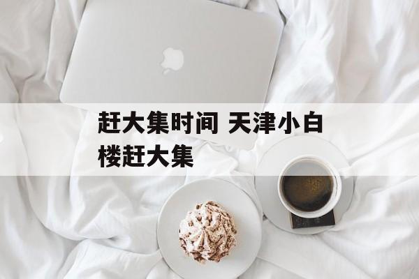 赶大集时间 天津小白楼赶大集-第1张图片-
