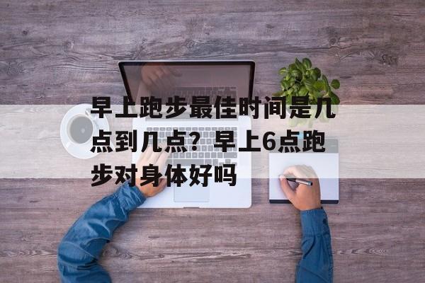 早上跑步最佳时间是几点到几点？早上6点跑步对身体好吗-第1张图片-