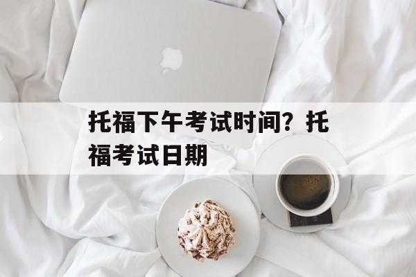 托福下午考试时间？托福考试日期-第1张图片-
