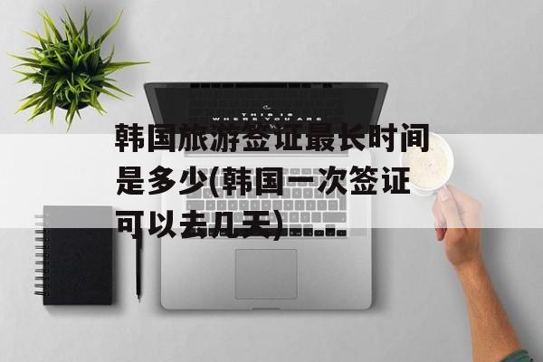 韩国旅游签证最长时间是多少(韩国一次签证可以去几天)-第1张图片-