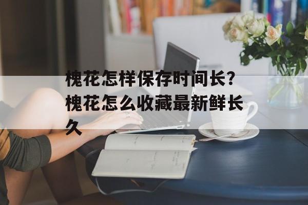 槐花怎样保存时间长？槐花怎么收藏最新鲜长久-第1张图片-