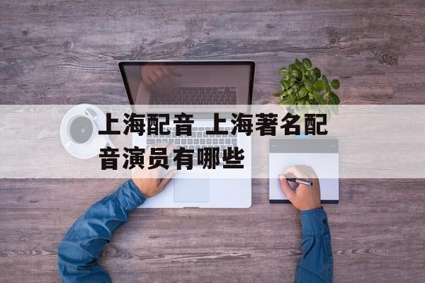 上海配音 上海著名配音演员有哪些-第1张图片-