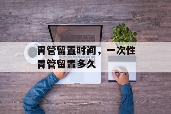 胃管留置时间，一次性胃管留置多久-第1张图片-