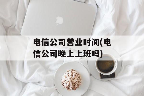 电信公司营业时间(电信公司晚上上班吗)-第1张图片-