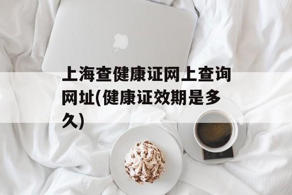 上海查健康证网上查询网址(健康证效期是多久)-第1张图片-